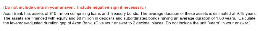 (Do not include units in your answer. Include negative sign if necessary.)
Axon Bank has assets of $10 million comprising loans and Treasury bonds. The average duration of these assets is estimated at 9.18 years.
The assets are financed with equity and $8 million in deposits and subordinated bonds having an average duration of 1.88 years. Calculate
the leverage-adjusted duration gap of Axon Bank. (Give your answer to 2 decimal places. Do not include the unit "years" in your answer.)