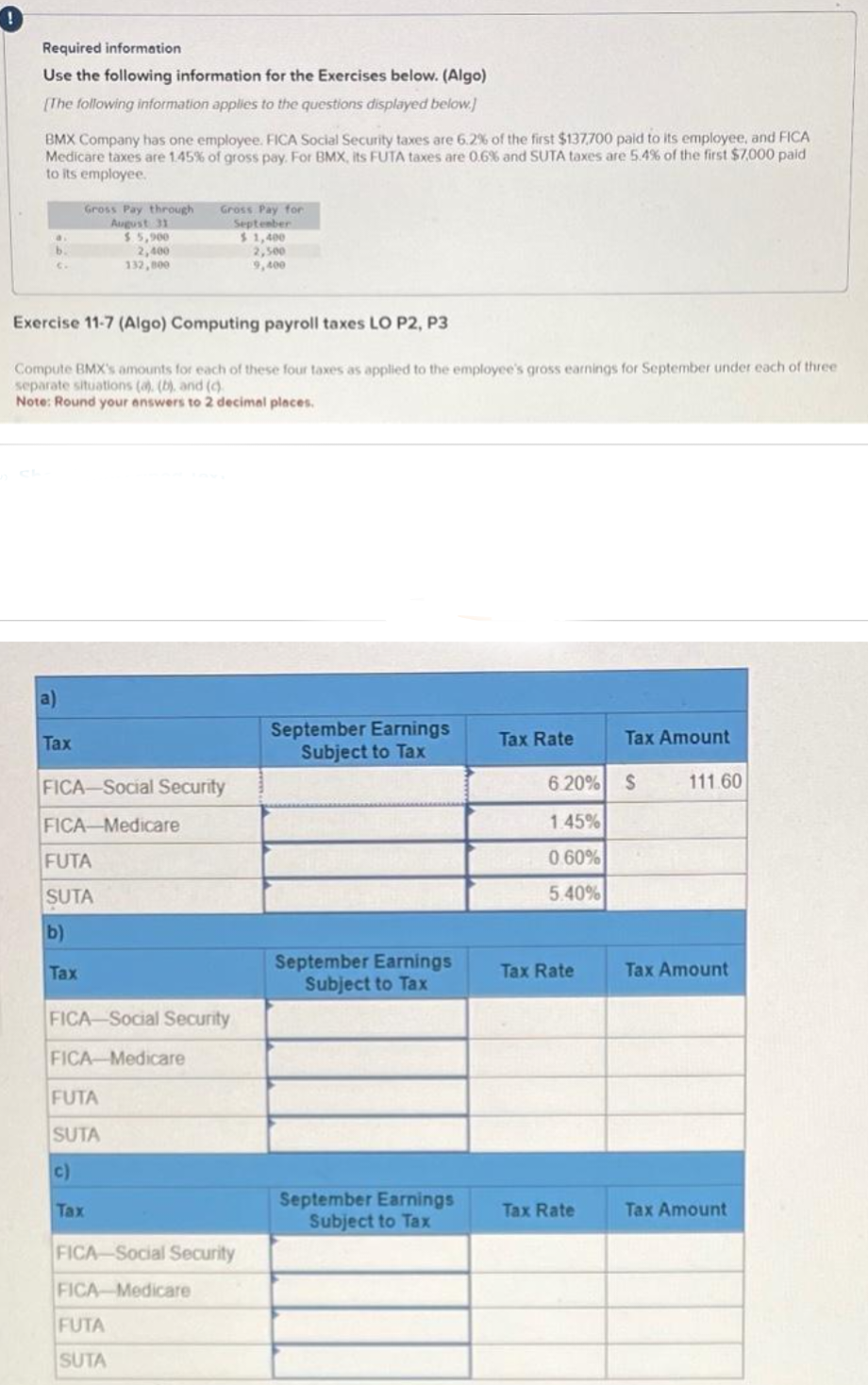 Required information
Use the following information for the Exercises below. (Algo)
[The following information applies to the questions displayed below.]
BMX Company has one employee. FICA Social Security taxes are 6.2% of the first $137,700 paid to its employee, and FICA
Medicare taxes are 1.45% of gross pay. For BMX, its FUTA taxes are 0.6% and SUTA taxes are 5.4% of the first $7,000 paid
to its employee.
b.
a)
Tax
Exercise 11-7 (Algo) Computing payroll taxes LO P2, P3
Compute BMX's amounts for each of these four taxes as applied to the employee's gross earnings for September under each of three
separate situations (a), (b), and (c)
Note: Round your answers to 2 decimal places.
Gross Pay through
August 31
$5,900
2,400
132,000
FICA-Social Security
FICA-Medicare
FUTA
SUTA
b)
Tax
Gross Pay for
September
$1,400
FICA-Social Security
FICA-Medicare
FUTA
SUTA
c)
Tax
FICA-Social Security
FICA-Medicare
FUTA
SUTA
2,500
9,400
September Earnings
Subject to Tax
September Earnings
Subject to Tax
September Earnings
Subject to Tax
Tax Rate
6.20% S
1.45%
0.60%
5.40%
Tax Rate
Tax Amount
Tax Rate
111.60
Tax Amount
Tax Amount