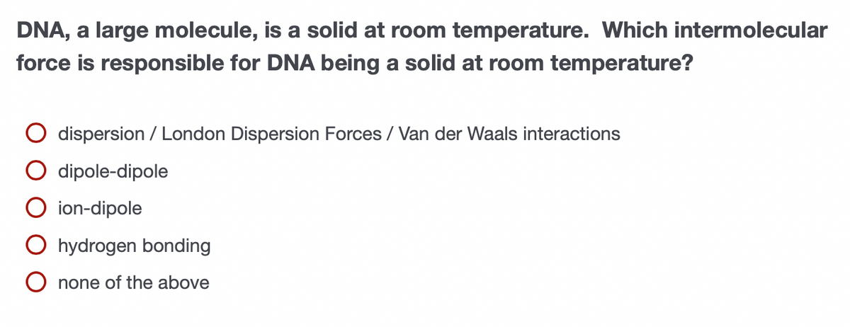 DNA, a large molecule, is a solid at room temperature. Which intermolecular
force is responsible for DNA being a solid at room temperature?
O dispersion / London Dispersion Forces / Van der Waals interactions
O dipole-dipole
O ion-dipole
O hydrogen bonding
O none of the above
