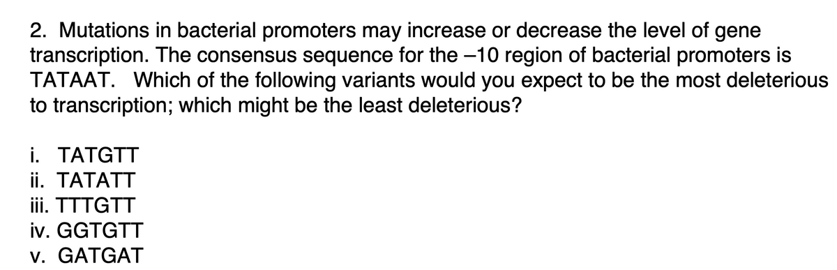 2. Mutations in bacterial promoters may increase or decrease the level of gene
transcription. The consensus sequence for the -10 region of bacterial promoters is
TATAAT. Which of the following variants would you expect to be the most deleterious
to transcription; which might be the least deleterious?
i. TATGTT
ii. TATATT
iii. TTTGTT
iv. GGTGTT
v. GATGAT