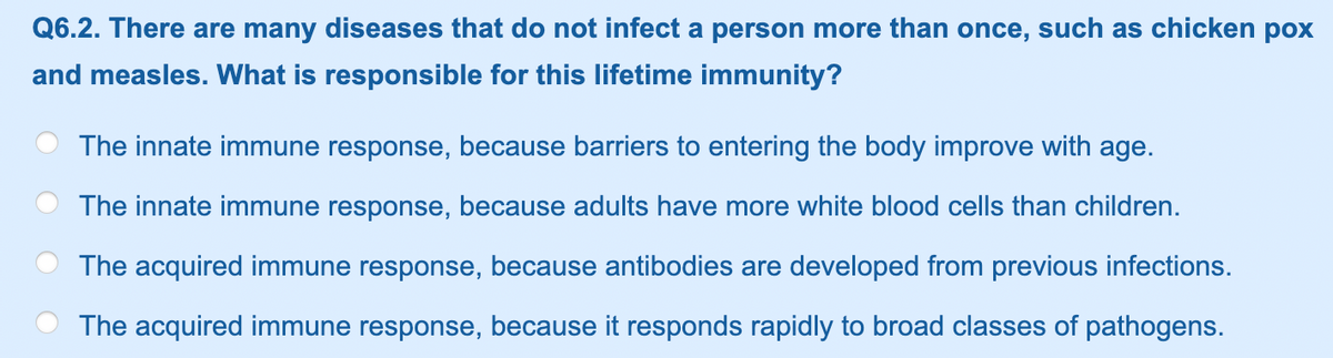 Q6.2. There are many diseases that do not infect a person more than once, such as chicken pox
and measles. What is responsible for this lifetime immunity?
The innate immune response, because barriers to entering the body improve with age.
The innate immune response, because adults have more white blood cells than children.
The acquired immune response, because antibodies are developed from previous infections.
The acquired immune response, because it responds rapidly to broad classes of pathogens.
