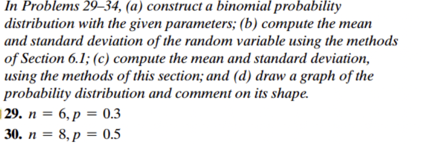In Problems 29-34, (a) construct a binomial probability
distribution with the given parameters; (b) compute the mean
and standard deviation of the random variable using the methods
of Section 6.1; (c) compute the mean and standard deviation,
using the methods of this section; and (d) draw a graph of the
probability distribution and comment on its shape.
29. n = 6, p = 0.3
30. n = 8, p = 0.5