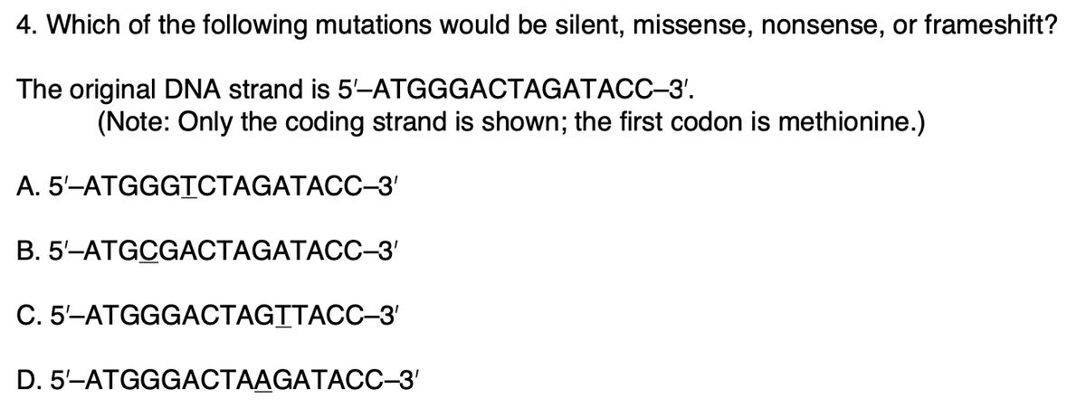 4. Which of the following mutations would be silent, missense, nonsense, or frameshift?
The original DNA strand is
5'-ATGGGACTAGATACC-3'.
(Note: Only the coding strand is shown; the first codon is methionine.)
A. 5'-ATGGGTCTAGATACC-3'
B. 5'-ATGCGACTAGATACC-3'
C. 5'-ATGGGACTAGTTACC-3'
D. 5'-ATGGGACTAAGATACC-3'