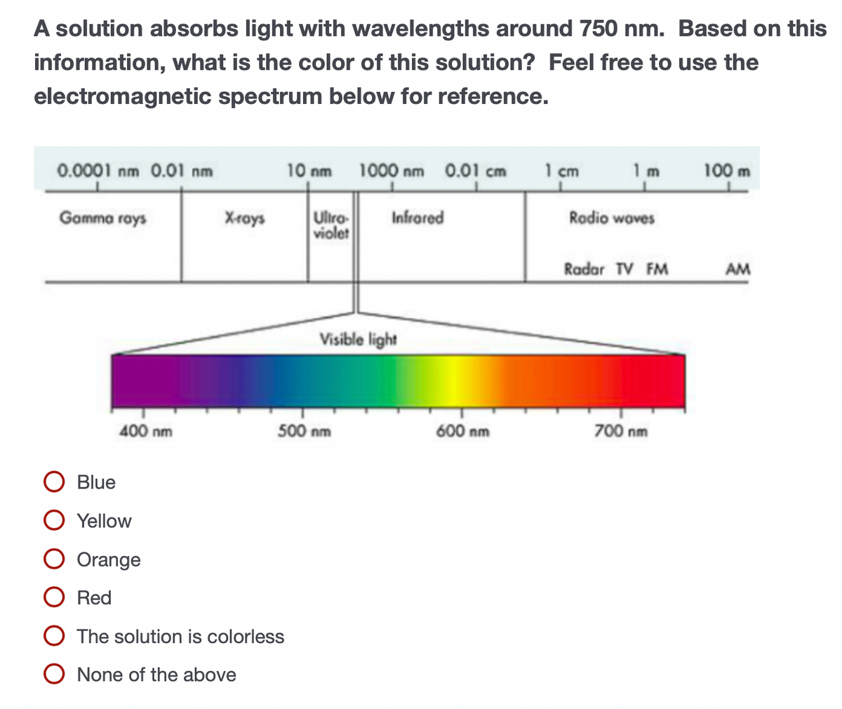 A solution absorbs light with wavelengths around 750 nm. Based on this
information, what is the color of this solution? Feel free to use the
electromagnetic spectrum below for reference.
0.0001 nm 0.01 nm
10 nm 1000 nm 0.01 cm
1 cm
1m
100 m
Ulira-
violet
Gamma rays
Xrays
Infrared
Rodio woves
Radar TV FM
AM
Visible light
400 nm
500 nm
600 nm
700 nm
Blue
Yellow
Orange
Red
The solution is colorless
None of the above
