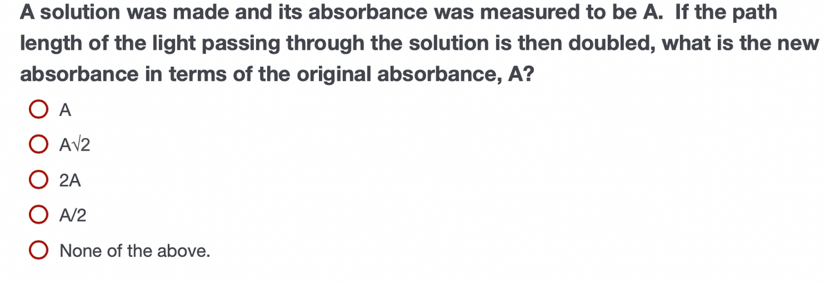 A solution was made and its absorbance was measured to be A. If the path
length of the light passing through the solution is then doubled, what is the new
absorbance in terms of the original absorbance, A?
O A
O AV2
O 2A
O A/2
O None of the above.
