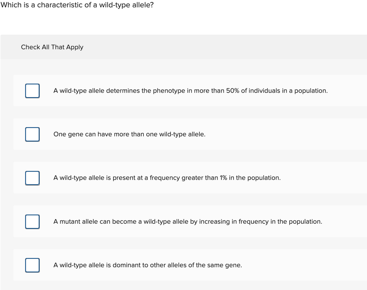 Which is a characteristic of a wild-type allele?
Check All That Apply
A wild-type allele determines the phenotype in more than 50% of individuals in a population.
One gene can have more than one wild-type allele.
A wild-type allele is present at a frequency greater than 1% in the population.
A mutant allele can become a wild-type allele by increasing in frequency in the population.
A wild-type allele is dominant to other alleles of the same gene.