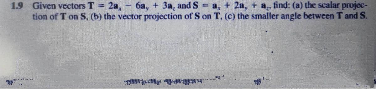 1.9 Given vectors T = 2a,
6a, + 3a, and S = a + 2a, + a., find: (a) the scalar projec-
tion of Ton S, (b) the vector projection of S on T. (c) the smaller angle between T and S.
|