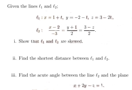 Given the lines l and l2;
l1:x = 1+t, y = -2 – t, z = 3- 2t,
a - 2
y +1
l2 :
3
i. Show that and are skewed.
ii. Find the shortest distance between l and l2.
iii. Find the acute angle between the line (2 and the plane
a+2y-2 = !.
II
