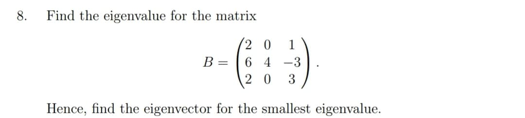 8.
Find the eigenvalue for the matrix
2 0
1
В —
6 4
-3
2 0
Hence, find the eigenvector for the smallest eigenvalue.
