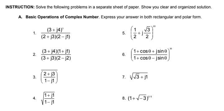 INSTRUCTION: Solve the following problems in a separate sheet of paper. Show you clear and organized solution.
A. Basic Operations of Complex Number. Express your answer in both rectangular and polar form.
(
20
(3+ j4)°
V3
+ j
2
5.
(2+ j3)(2 - j1)
1+ cos0+ jsine
1+ cos0-jsine
30
(3+ j4)(1+ j1)
2.
6.
(3+ j3)(2 - j2)
2+ j3
3.
7. VV3 + j1
1- j1
1+ j1
4.
8. (1+ -3)
12/5
-j1
