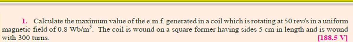 1. Calculate the maximum value of the e.m.f. generated in a coil which is rotating at 50 rev/s in a uniform
magnetic field of 0.8 Wb/m. The coil is wound on a square former having sides 5 cm in length and is wound
with 300 turns.
[188.5 V]
