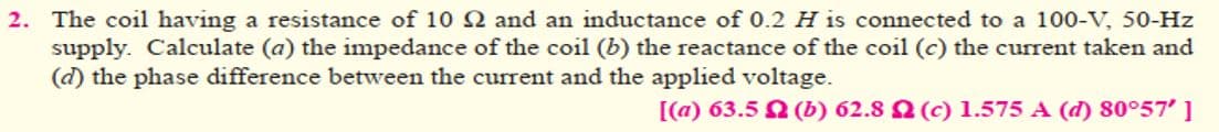 2. The coil having a resistance of 10 2 and an inductance of 0.2 H is connected to a 100-V, 50-Hz
supply. Calculate (a) the impedance of the coil (b) the reactance of the coil (c) the current taken and
(d) the phase difference between the current and the applied voltage.
[(a) 63.5 (b) 62.8 (c) 1.575 A (d) 80°57' ]
