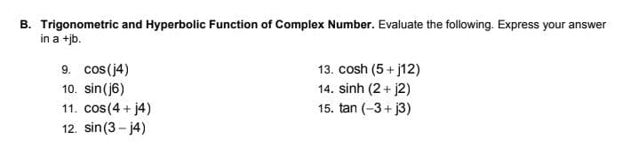 B. Trigonometric and Hyperbolic Function of Complex Number. Evaluate the following. Express your answer
in a +jb.
9. cos(j4)
13. cosh (5 + j12)
14. sinh (2 + j2)
15. tan (-3 + j3)
10. sin(j6)
11. cos(4 + j4)
12. sin(3 - j4)
