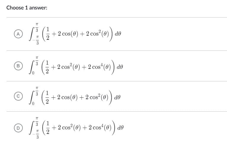 Choose 1 answer:
A
| 100 | 100
1
L}{G+
+ 2 cos(0) + 2 cos² (0)) de
2
1
+ 2 cos² (0) + 2 cos¹ (0) de
cos¹ (0)) de
+ 2 cos (0) + 2 cos² (0)) de
cos² (9) de
+ 2 cos² (0) + 2 cos¹ (0)) de
π
B
π
1
© £*³* (² +
2
1
© L*}{G+
D