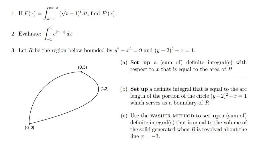 cos x
1. If F(x)
(√t - 1)' dt, find F'(x).
sin r
2. Evaluate:
Lek
elx-1| dx
3. Let R be the region below bounded by y² + x² = 9 and (y-2)² + x = 1.
(0,3)
(1,2)
(-3,0)
(a) Set up a (sum of) definite integral(s) with
respect to r that is equal to the area of R
(b) Set up a definite integral that is equal to the arc
length of the portion of the circle (y-2)²+x= 1
which serves as a boundary of R.
(c) Use the WASHER METHOD to set up a (sum of)
definite integral(s) that is equal to the volume of
the solid generated when R is revolved about the
line x = -3.