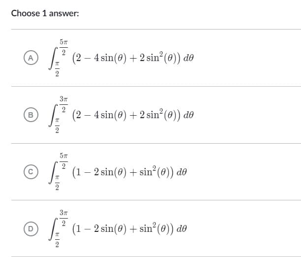 Choose 1 answer:
5T
2
A
(2-4 sin(0) + 2 sin² (0)) de
3T
2
B
(2-4 sin(0) + 2 sin² (0)) de
5T
2 (1 - 2 sin(0) + sin² (0)) de
π
3π
2
(1 - 2 sin(0) + sin² (0)) de
EIN
π
EIN
KIN
KIN