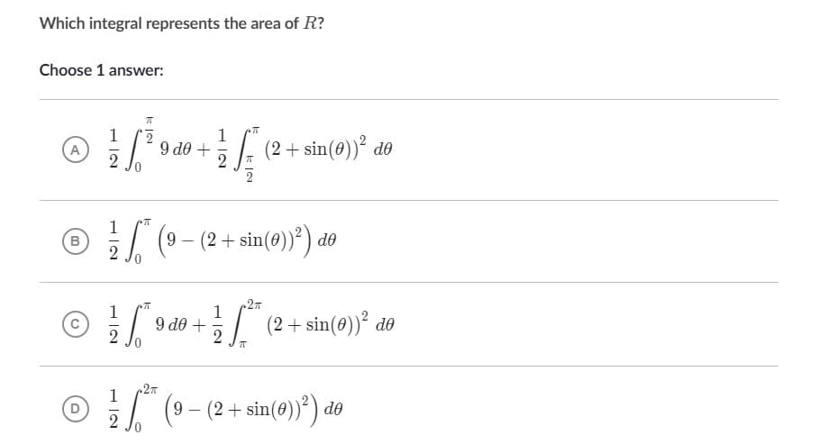 Which integral represents the area of R?
Choose 1 answer:
ㅠ
1
@ ! √ ² 0 0 0 + 1/2 √ ( ² +
2
A
9 de
2
T
1
B
(9- (2 + sin(0))²) de
2
ㅠ
.2π
C
9 d# +
2
2
7
2π
1
Ⓒ** (9- (2+ sin(0))²) de
D
2
(2 + sin(0))² de
(2+ sin(0))² de