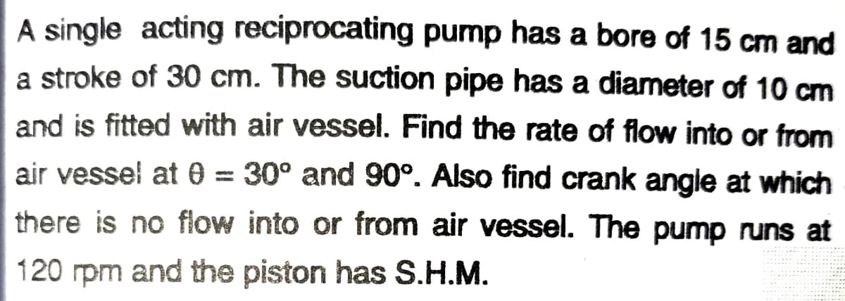A single acting reciprocating pump has a bore of 15 cm and
a stroke of 30 cm. The suction pipe has a diameter of 10 cm
and is fitted with air vessel. Find the rate of flow into or from
air vessel at 0 = 30° and 90°. Also find crank angle at which
there is no flow into or from air vessel. The pump runs at
120 rpm and the piston has S.H.M.
