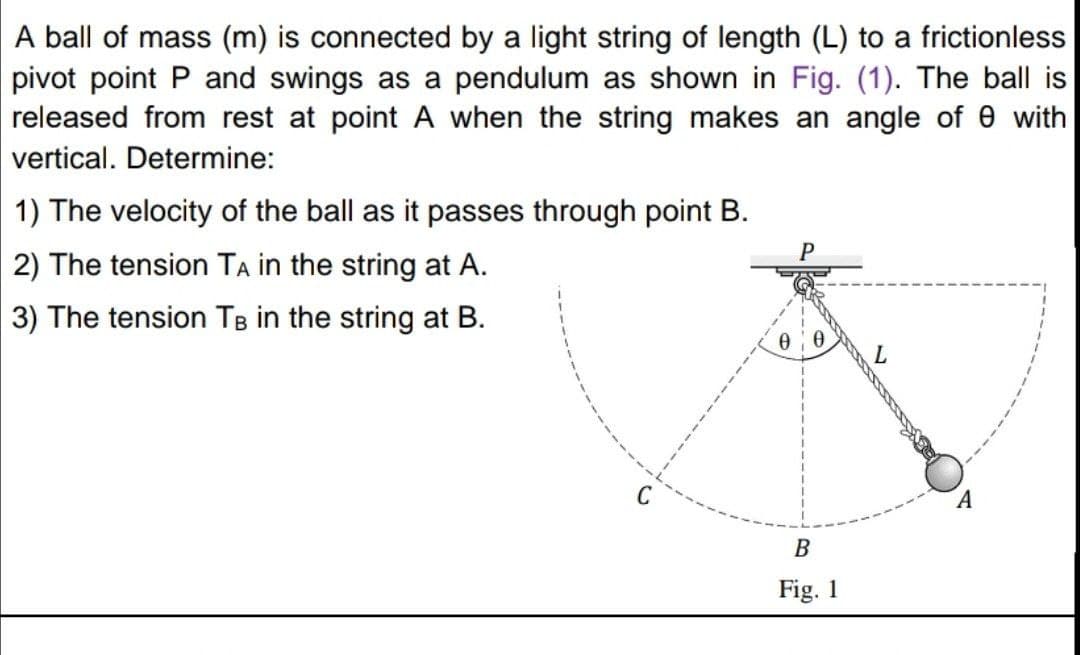 A ball of mass (m) is connected by a light string of length (L) to a frictionless
pivot point P and swings as a pendulum as shown in Fig. (1). The ball is
released from rest at point A when the string makes an angle of e with
vertical. Determine:
1) The velocity of the ball as it passes through point B.
P
2) The tension TA in the string at A.
3) The tension TB in the string at B.
C
В
Fig. 1
