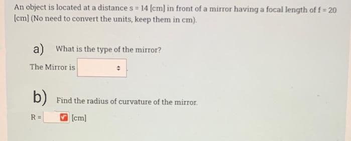An object is located at a distance s = 14 (cm] in front of a mirror having a focal length of f= 20
(cm] (No need to convert the units, keep them in cm).
a) What is the type of the mirror?
The Mirror is
b) Find the radius of curvature of the mirror.
R =
[cm]
