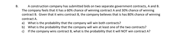 A construction company has submitted bids on two separate government contracts, A and B.
The company feels that it has a 60% chance of winning contract A and 30% chance of winning
contract B. Given that it wins contract B, the company believes that is has 80% chance of winning
В.
contract A.
a) What is the probability that the company will win both contracts?
b) What is the probability that the company will win at least one of the two contracts?
c) If the company wins contract B, what is the probability that it will NOT win contract A?

