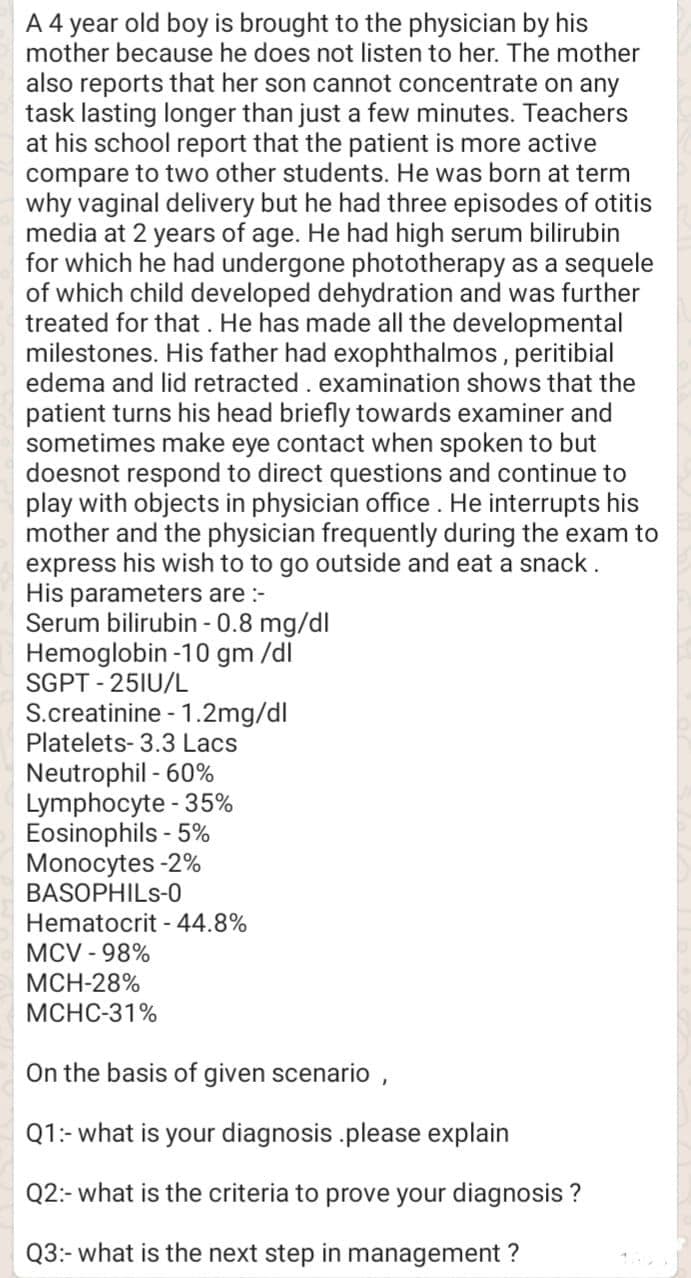 A 4 year old boy is brought to the physician by his
mother because he does not listen to her. The mother
also reports that her son cannot concentrate on any
task lasting longer than just a few minutes. Teachers
at his school report that the patient is more active
compare to two other students. He was born at term
why vaginal delivery but he had three episodes of otitis
media at 2 years of age. He had high serum bilirubin
for which he had undergone phototherapy as a sequele
of which child developed dehydration and was further
treated for that . He has made all the developmental
milestones. His father had exophthalmos, peritibial
edema and lid retracted. examination shows that the
patient turns his head briefly towards examiner and
sometimes make eye contact when spoken to but
doesnot respond to direct questions and continue to
play with objects in physician office. He interrupts his
mother and the physician frequently during the exam to
express his wish to to go outside and eat a snack.
His parameters are :-
Serum bilirubin - 0.8 mg/dl
Hemoglobin -10 gm /dl
SGPT - 25IU/L
S.creatinine - 1.2mg/dl
Platelets- 3.3 Lacs
Neutrophil - 60%
Lymphocyte - 35%
Eosinophils - 5%
Monocytes -2%
BASOPHILS-0
Hematocrit - 44.8%
MCV - 98%
МCH-28%
МСНС-31%
On the basis of given scenario ,
Q1:- what is your diagnosis .please explain
Q2:- what is the criteria to prove your diagnosis ?
Q3:- what is the next step in management ?
