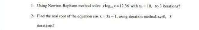 1- Using Newton-Raphson method solve xlog. * 12.36 with x 10, to 3 iterations?
2- Find the real root of the equation cosx 3x-1, using iteration method.x-0, 3
iterations?
