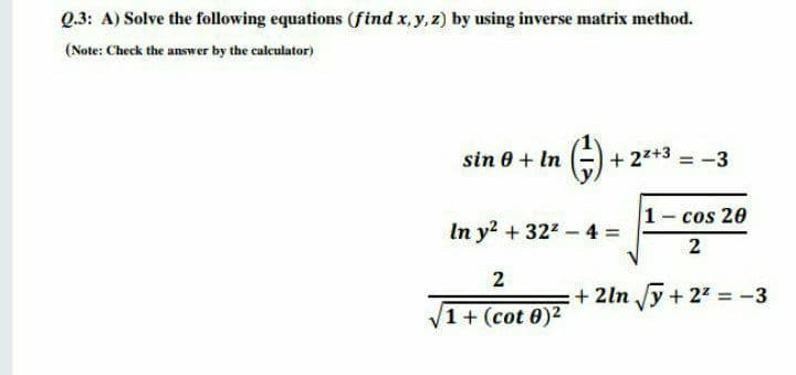 Q.3: A) Solve the following equations (find x, y, z) by using inverse matrix method.
(Note: Check the answer by the calculator)
sin 0 + In
+ 27+3 = -3
1- cos 20
In y + 322-4 =
2
2
+ 2ln Jy + 22 = -3
1+ (cot 0)2
