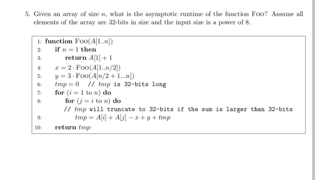 5. Given an array of size n, what is the asymptotic runtime of the function Foo? Assume all
elements of the array are 32-bits in size and the input size is a power of 8.
1: function Fo0(A[1..n])
2:
if n = 1 then
return A[1] + 1
x = 2 · Foo(A[1..n/2])
y = 3· Foo(A[n/2+1...n])
tmp = 0
for (i = 1 to n) do
for (j = i to n) do
// tmp will truncate to 32-bits if the sum is larger than 32-bits
tmp = A[i] + A[j] – x + y+ tmp
3:
4:
5:
6:
// tmp is 32-bits long
7:
8:
9:
10:
return tmp
