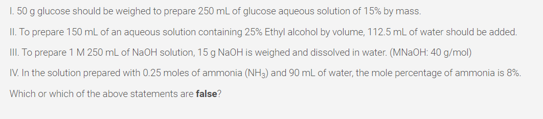 I. 50 g glucose should be weighed to prepare 250 mL of glucose aqueous solution of 15% by mass.
II. To prepare 150 mL of an aqueous solution containing 25% Ethyl alcohol by volume, 112.5 mL of water should be added.
III. To prepare 1 M 250 mL of NAOH solution, 15 g NAOH is weighed and dissolved in water. (MNAOH: 40 g/mol)
IV. In the solution prepared with 0.25 moles of ammonia (NH3) and 90 mL of water, the mole percentage of ammonia is 8%.
Which or which of the above statements are false?
