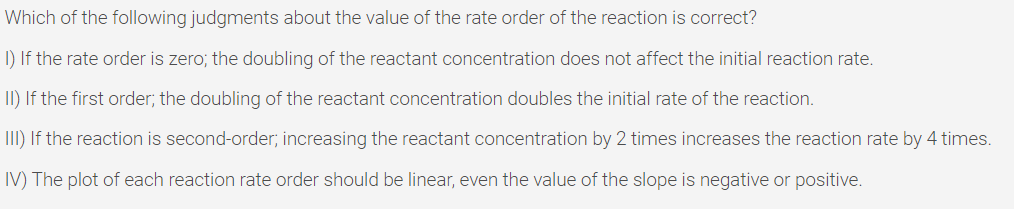 Which of the following judgments about the value of the rate order of the reaction is correct?
I) If the rate order is zero; the doubling of the reactant concentration does not affect the initial reaction rate.
II) If the first order; the doubling of the reactant concentration doubles the initial rate of the reaction.
III) If the reaction is second-order; increasing the reactant concentration by 2 times increases the reaction rate by 4 times.
IV) The plot of each reaction rate order should be linear, even the value of the slope is negative or positive.

