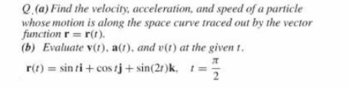 Q.(a) Find the velocity, acceleration, and speed of a particle
whose motion is along the space curve traced out by the vector
function r r(t).
(b) Evaluate v(1), a(t), and v(t) at the given t.
r(t) = sin ti + cos tj+ sin(2r)k, t=
2
%3D
