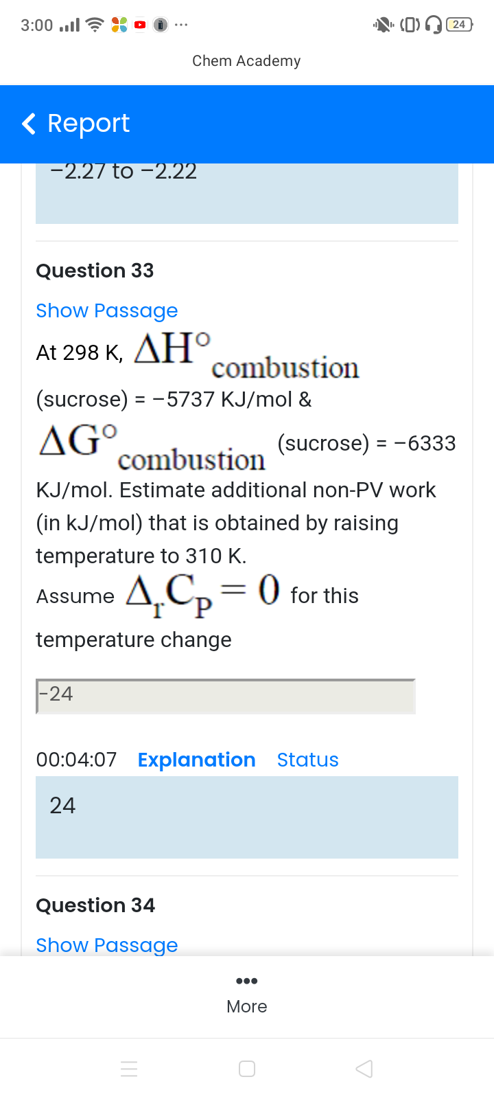 Question 33
Show Passage
At 298 K, AНО
combustion
(sucrose) = -5737 KJ/mol &
AG°.
combustion
(sucrose) = -63
KJ/mol. Estimate additional non-PV work
(in kJ/mol) that is obtained by raising
temperature to 310 K.
Assume A,Cp
4,Cp= 0 for this
temperature change
-24
00:04:07 Explanation Status
24
