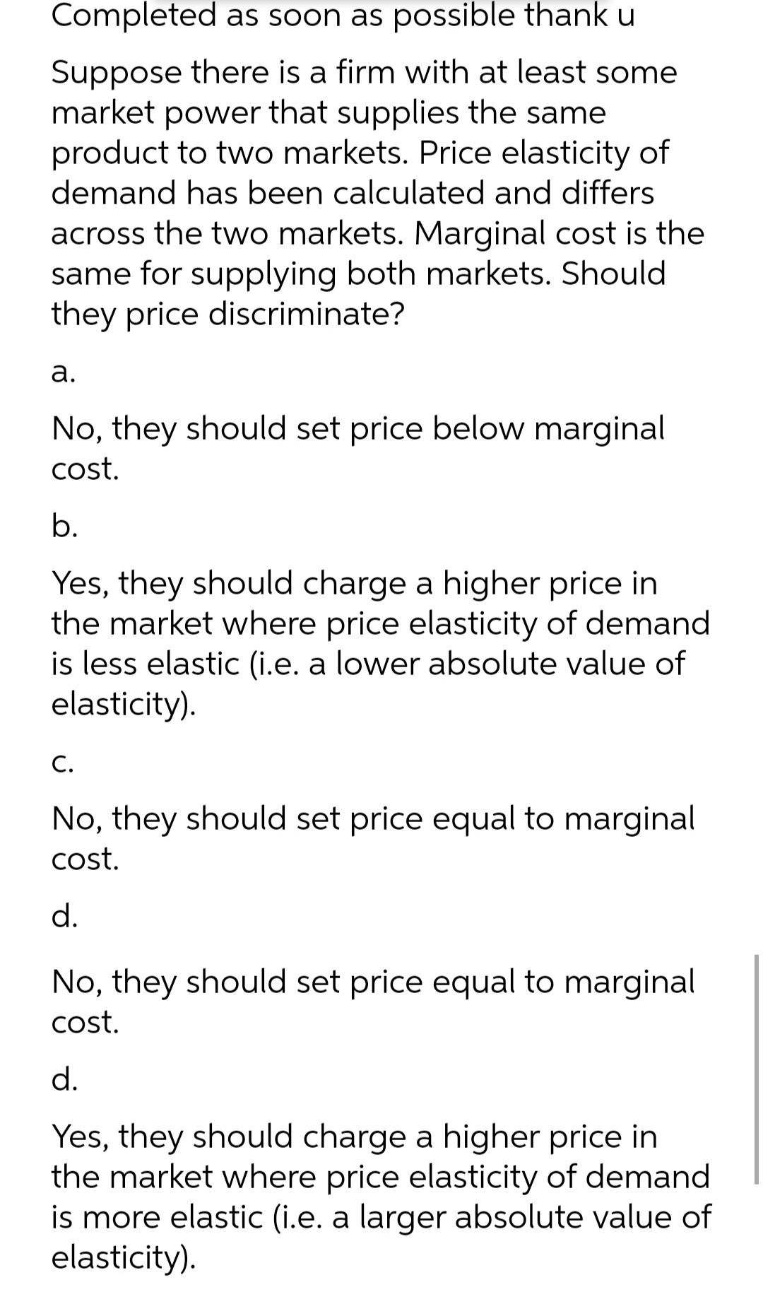 Completed as soon as possible thank u
Suppose there is a firm with at least some
market power that supplies the same
product to two markets. Price elasticity of
demand has been calculated and differs
across the two markets. Marginal cost is the
same for supplying both markets. Should
they price discriminate?
а.
No, they should set price below marginal
cost.
b.
Yes, they should charge a higher price in
the market where price elasticity of demand
is less elastic (i.e. a lower absolute value of
elasticity).
С.
No, they should set price equal to marginal
cost.
d.
No, they should set price equal to marginal
cost.
d.
Yes, they should charge a higher price in
the market where price elasticity of demand
is more elastic (i.e. a larger absolute value of
elasticity).
