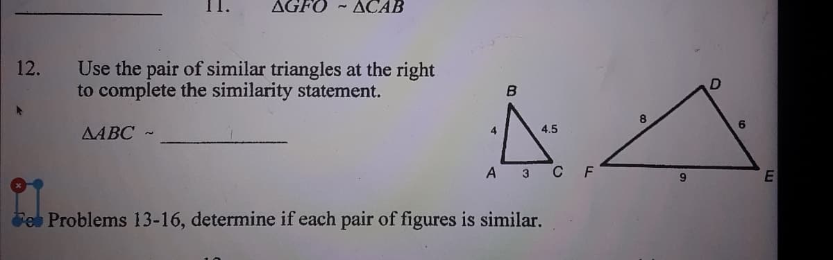 AGFO - ACAB
Use the pair of similar triangles at the right
to complete the similarity statement.
12.
8.
4.5
AABC
А з С F
Fe Problems 13-16, determine if each pair of figures is similar.

