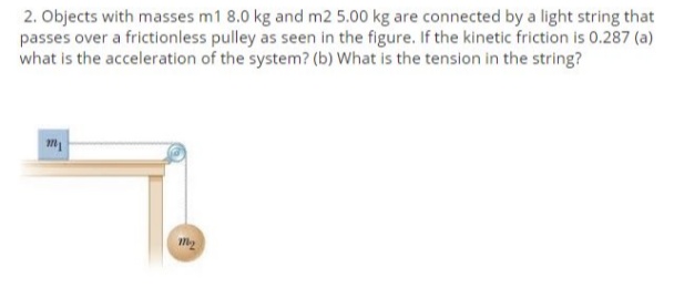 2. Objects with masses m1 8.0 kg and m2 5.00 kg are connected by a light string that
passes over a frictionless pulley as seen in the figure. If the kinetic friction is 0.287 (a)
what is the acceleration of the system? (b) What is the tension in the string?
