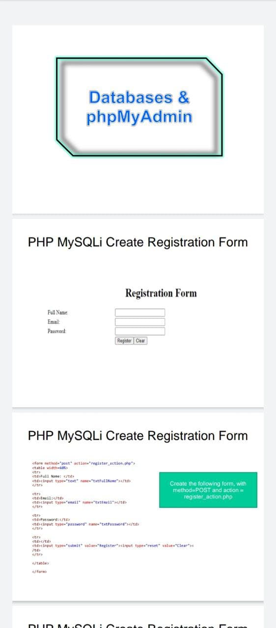 <forn netho a
Databases &
phpMyAdmin
PHP MYSQLI Create Registration Form
Registration Form
Full Name
Email:
Password:
Register Clear
PHP MYSQLI Create Registration Form
"post" actiona"register action. php"
tahle
<tr
<td>Full Name: </td>
<td>cinput type="text" nane="txtFullNane"></td>
</tr>
Create the following form, with
method=POST and action=
register_action.php
<tr>
<td>Eneil:</td
<td>cinput type"enail name"txtEnail"></td>
<tr
<td>PassMord:</te>
<td>cinput type-"password" nane"txtPassword"></td>
etr
ctd</td
<td><input type="subnit" value="Register"><input type="reset" value="Clear"
/td>
</tr
</table
</form>
DUD A A SOL:Cre
ation
