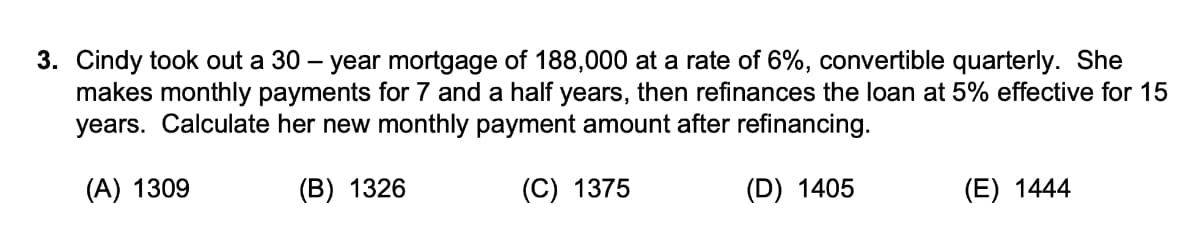 3. Cindy took out a 30 – year mortgage of 188,000 at a rate of 6%, convertible quarterly. She
makes monthly payments for 7 and a half years, then refinances the loan at 5% effective for 15
years. Calculate her new monthly payment amount after refinancing.
(A) 1309
(B) 1326
(C) 1375
(D) 1405
(E) 1444
