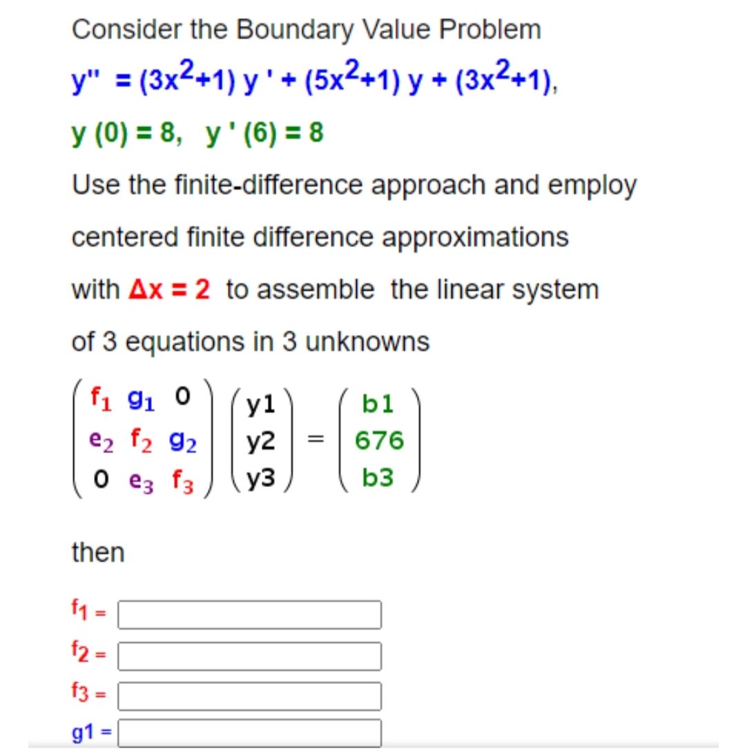 Consider the Boundary Value Problem
y" = (3x2+1) y ' + (5x²+1) y + (3x²+1),
y (0) = 8, y'(6) = 8
Use the finite-difference approach and employ
centered finite difference approximations
with Ax = 2 to assemble the linear system
of 3 equations in 3 unknowns
fi 91 0
y1
b1
e2 f2 92
y2
676
O e3 f3
y3
b3
then
f1 =
f2 -
f3 =
%3D
g1
%3D
