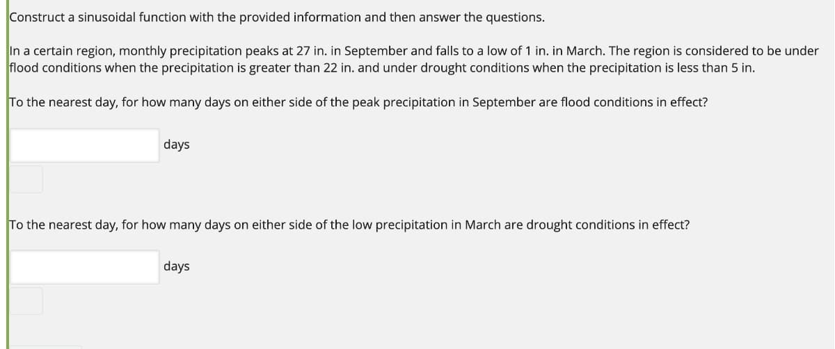 Construct a sinusoidal function with the provided information and then answer the questions.
In a certain region, monthly precipitation peaks at 27 in. in September and falls to a low of 1 in. in March. The region is considered to be under
flood conditions when the precipitation is greater than 22 in. and under drought conditions when the precipitation is less than 5 in.
To the nearest day, for how many days on either side
the peak precipitation in September are flood conditions in effect?
days
To the nearest day, for how many days on either side of the low precipitation in March are drought conditions in effect?
days
