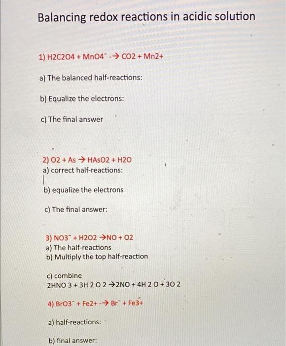Balancing redox reactions in acidic solution
1) H2C204 + MnO4 - CO2 + Mn2+
a) The balanced half-reactions:
b) Equalize the electrons:
c) The final answer
2) 02 + As > HASO2 + H2O
a) correct half-reactions:
b) equalize the electrons
c) The final answer:
3) NO3" + H202 →NO + 02
a) The half-reactions
b) Multiply the top half-reaction
c) combine
2HNO 3 + 3H 20 2→2NO + 4H 20 + 30 2
4) Br03"+ Fe2+-→ Br" + Fe3+
a) half-reactions:
b) final answer:
