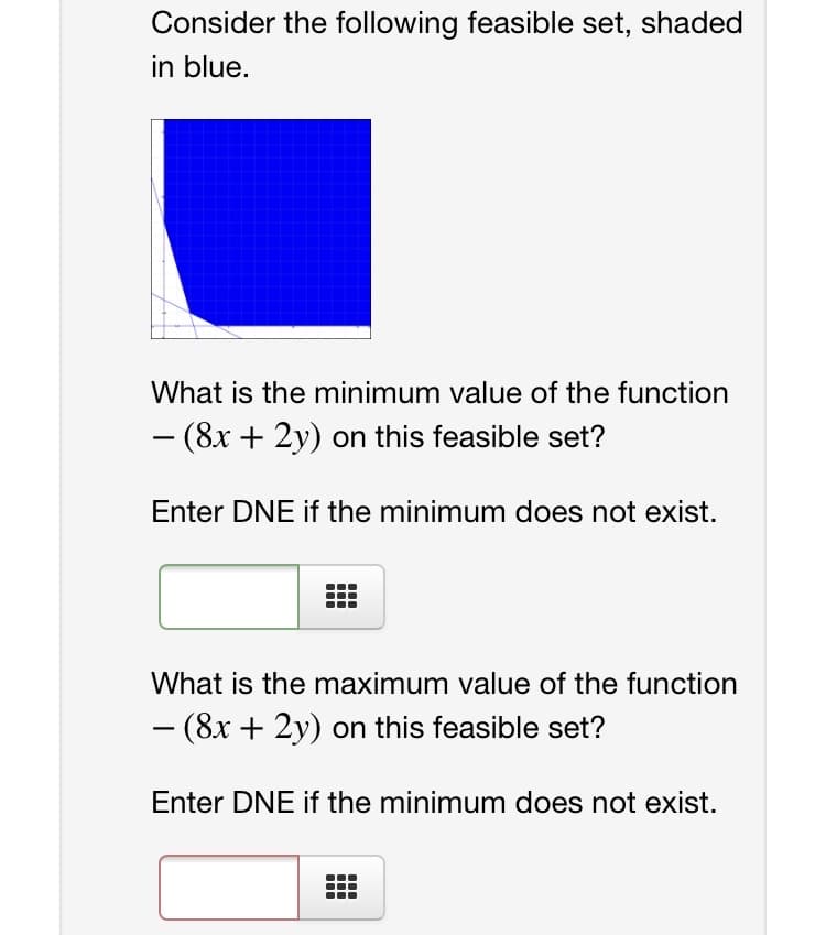 Consider the following feasible set, shaded
in blue.
What is the minimum value of the function
- (8x + 2y) on this feasible set?
-
Enter DNE if the minimum does not exist.
What is the maximum value of the function
- (8x + 2y) on this feasible set?
-
Enter DNE if the minimum does not exist.

