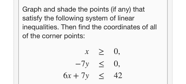 Graph and shade the points (if any) that
satisfy the following system of linear
inequalities. Then find the coordinates of all
of the corner points:
0,
-7y <
0,
бх + 7у < 42
AI
