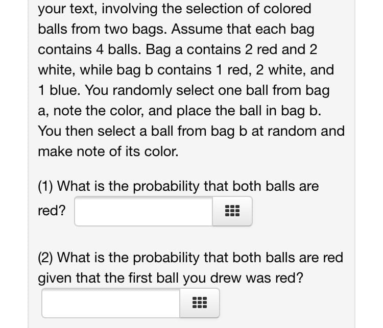 your text, involving the selection of colored
balls from two bags. Assume that each bag
contains 4 balls. Bag a contains 2 red and 2
white, while bag b contains 1 red, 2 white, and
1 blue. You randomly select one ball from bag
a, note the color, and place the ball in bag b.
You then select a ball from bag b at random and
make note of its color.
(1) What is the probability that both balls are
red?
(2) What is the probability that both balls are red
given that the first ball you drew was red?
