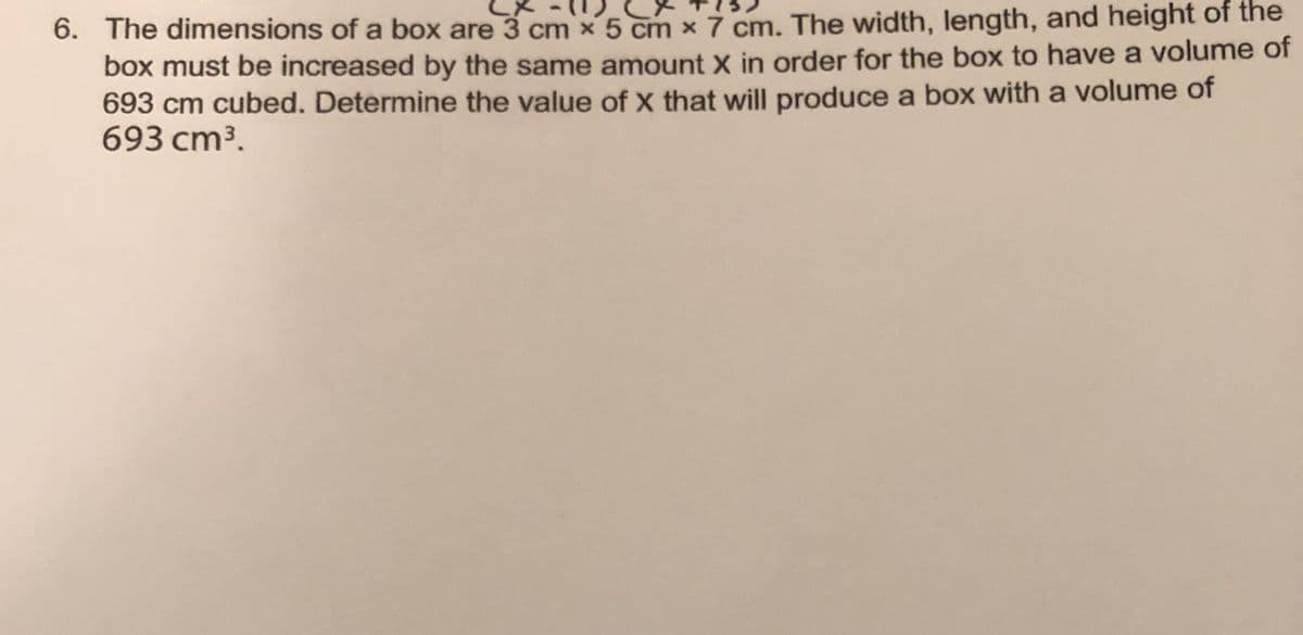 6. The dimensions of a box are 3 cm x 5 cm x 7 cm. The width, length, and height of the
box must be increased by the same amount X in order for the box to have a volume of
693 cm cubed. Determine the value of X that will produce a box with a volume of
693 cm3.
