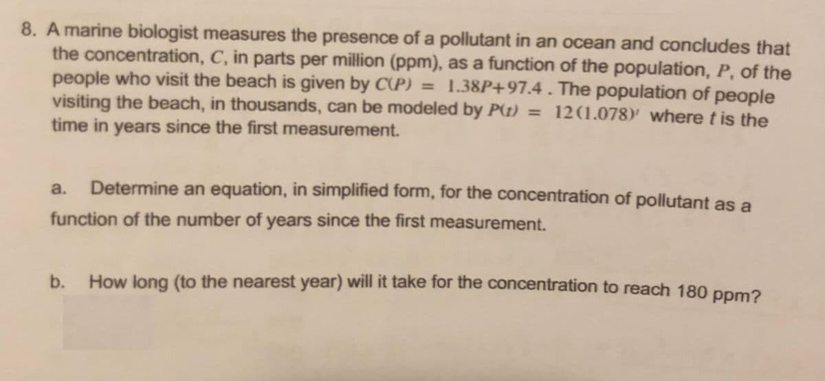 8. A marine biologist measures the presence of a pollutant in an ocean and concludes that
the concentration, C, in parts per million (ppm), as a function of the population, P, of the
people who visit the beach is given by C(P) = 1.38P+97.4. The population of people
visiting the beach, in thousands, can be modeled by P(t) = 12(1.078)' where t is the
time in years since the first measurement.
a.
Determine an equation, in simplified form, for the concentration of pollutant as a
function of the number of years since the first measurement.
b. How long (to the nearest year) will it take for the concentration to reach 180 ppma
