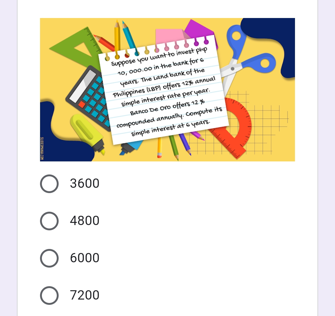 Suppose you want to invest php
10, 000.00 in the bank for 6
years. The Land bank of the
Philippines (LBP) offers 12% annual
simple interest rate per year.
Banco De Oro offers 12 %
compounded annually. Compute its
simple interest at 6 years.
O 3600
O 4800
6000
O 7200
SLIDESMANIA.CO
