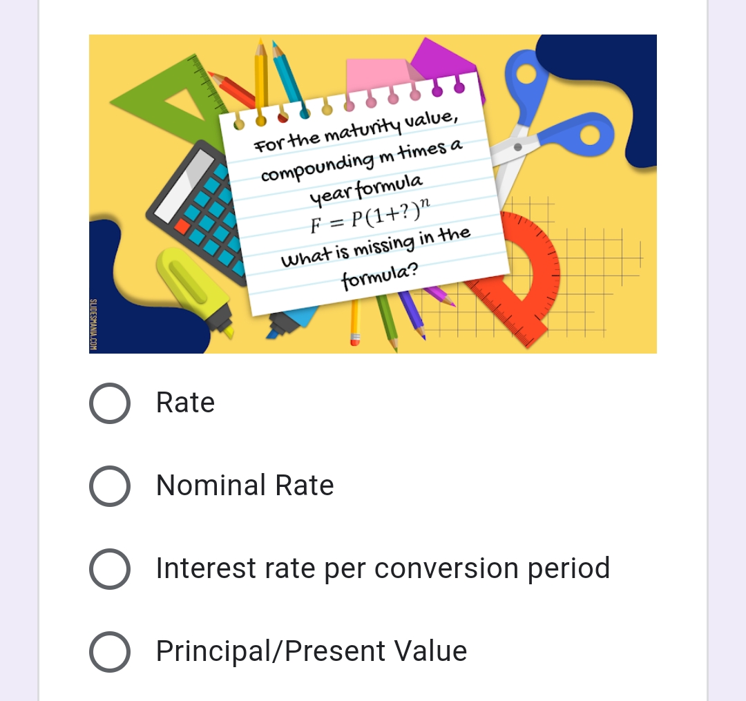 For the maturity value,
compounding m times a
year formula
F = P(1+?)"
what is missing in the
formula?
Rate
O Nominal Rate
O Interest rate per conversion period
Principal/Present Value
SLIDESMANIA.CO
