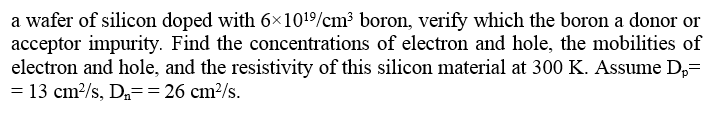 a wafer of silicon doped with 6×1019/cm³ boron, verify which the boron a donor or
acceptor impurity. Find the concentrations of electron and hole, the mobilities of
electron and hole, and the resistivity of this silicon material at 300 K. Assume D,=
= 13 cm/s, D== 26 cm²/s.
