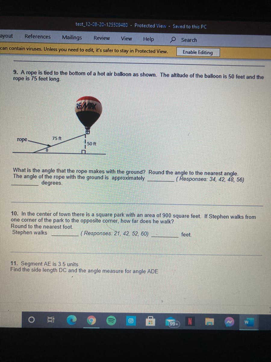 test 12-08-20-125509480 - Protected View Saved to this PC
ayout
References
Mailings
Review
View
Help
O Search
can contain viruses. Unless you need to edit, it's safer to stay in Protected View.
Enable Editing
9. A rope is tied to the bottom of a hot air balloon as shown. The altitude of the balloon is 50 feet and the
rope is 75 feet long.
田
75 ft
горе.
I 50 ft
What is the angle that the rope makes with the ground? Round the angle to the nearest angle.
The angle of the rope with the ground is approximately
(Responses: 34, 42, 48, 56)
degrees.
10. In the center of town there is a square park with an area of 900 square feet. If Stephen walks from
one corner of the park to the opposite corner, how far does he walk?
Round to the nearest foot.
Stephen walks
( Responses: 21, 42, 52, 60)
feet.
11. Segment AE is 3.5 units
Find the side length DC and the angle measure for angle ADE
W
199+
